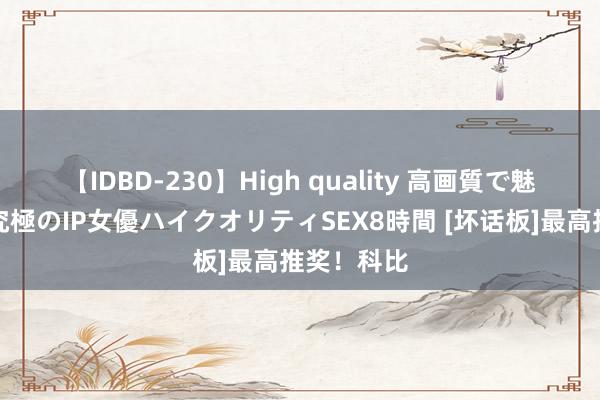 【IDBD-230】High quality 高画質で魅せます！究極のIP女優ハイクオリティSEX8時間 [坏话板]最高推奖！科比