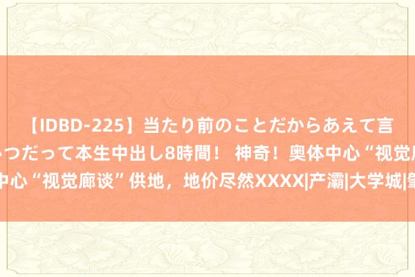 【IDBD-225】当たり前のことだからあえて言わなかったけど…IPはいつだって本生中出し8時間！ 神奇！奥体中心“视觉廊谈”供地，地价尽然XXXX|产灞|大学城|肇始价|建筑面积