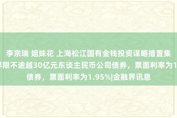 李宗瑞 姐妹花 上海松江国有金钱投资谋略措置集团有限公司刊行界限不逾越30亿元东谈主民币公司债券，票面利率为1.95%|金融界讯息