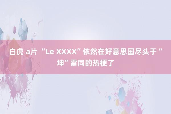 白虎 a片 “Le XXXX”依然在好意思国尽头于“坤”雷同的热梗了