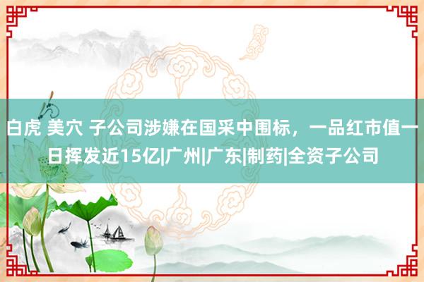 白虎 美穴 子公司涉嫌在国采中围标，一品红市值一日挥发近15亿|广州|广东|制药|全资子公司