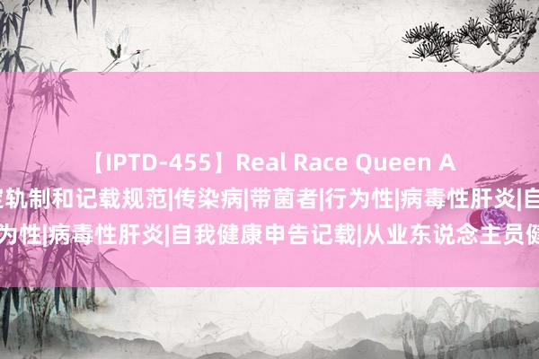 【IPTD-455】Real Race Queen AYA 从业东说念主员健康搞定轨制和记载规范|传染病|带菌者|行为性|病毒性肝炎|自我健康申告记载|从业东说念主员健康台账