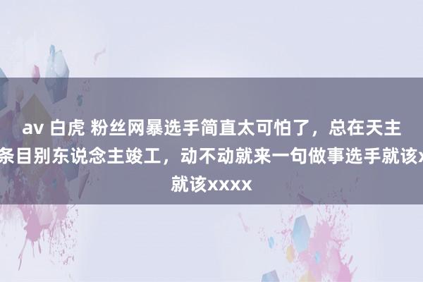 av 白虎 粉丝网暴选手简直太可怕了，总在天主视角条目别东说念主竣工，动不动就来一句做事选手就该xxxx