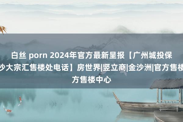 白丝 porn 2024年官方最新呈报【广州城投保利金沙大宗汇售楼处电话】房世界|竖立商|金沙洲|官方售楼中心