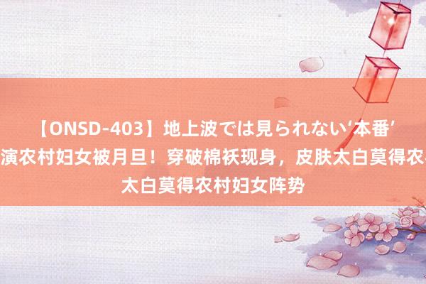 【ONSD-403】地上波では見られない‘本番’4時間 杨幂演农村妇女被月旦！穿破棉袄现身，皮肤太白莫得农村妇女阵势