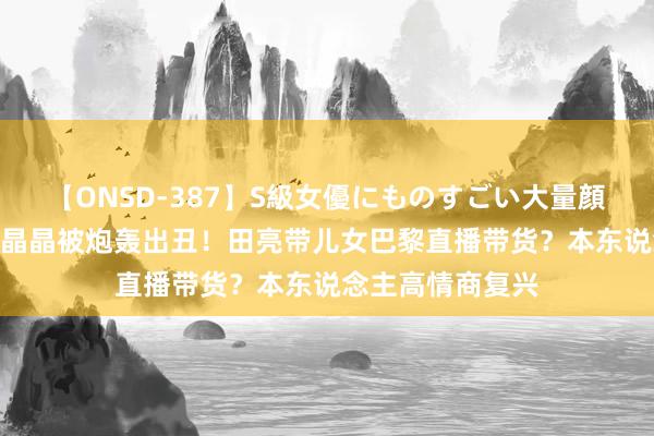 【ONSD-387】S級女優にものすごい大量顔射4時間 对比郭晶晶被炮轰出丑！田亮带儿女巴黎直播带货？本东说念主高情商复兴