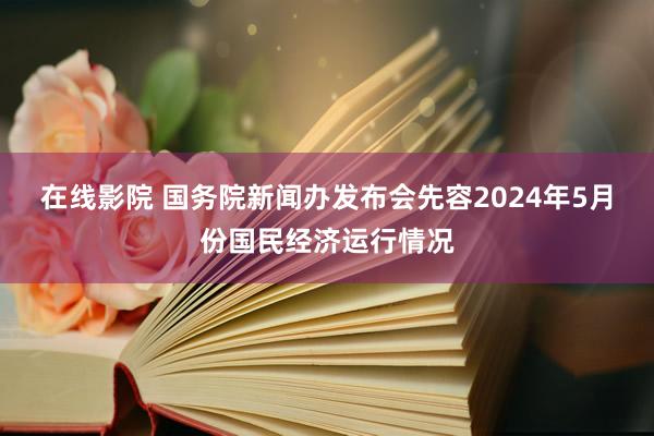 在线影院 国务院新闻办发布会先容2024年5月份国民经济运行情况