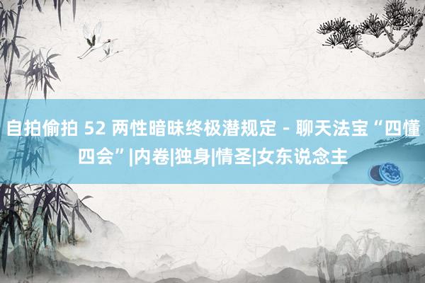 自拍偷拍 52 两性暗昧终极潜规定－聊天法宝“四懂四会”|内卷|独身|情圣|女东说念主