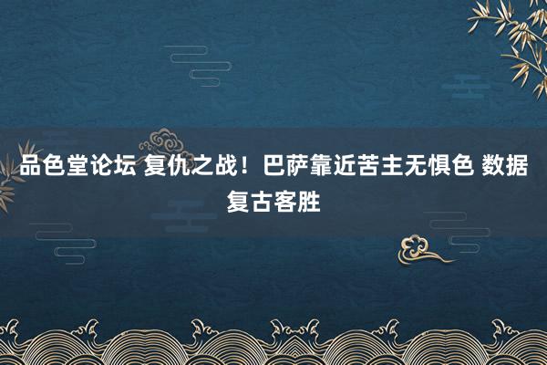 品色堂论坛 复仇之战！巴萨靠近苦主无惧色 数据复古客胜