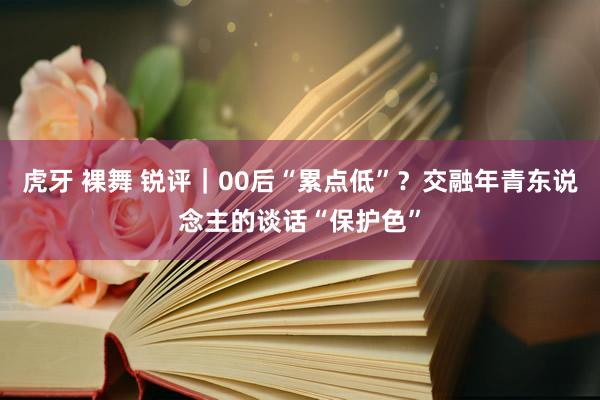 虎牙 裸舞 锐评｜00后“累点低”？交融年青东说念主的谈话“保护色”