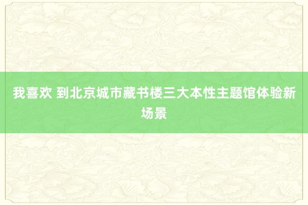 我喜欢 到北京城市藏书楼三大本性主题馆体验新场景