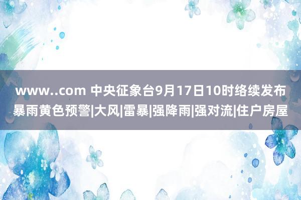 www..com 中央征象台9月17日10时络续发布暴雨黄色预警|大风|雷暴|强降雨|强对流|住户房屋