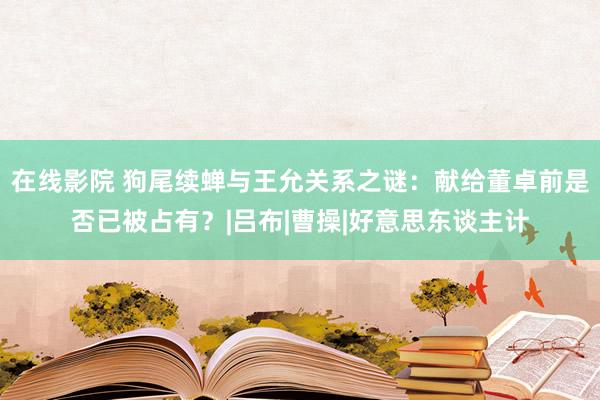 在线影院 狗尾续蝉与王允关系之谜：献给董卓前是否已被占有？|吕布|曹操|好意思东谈主计