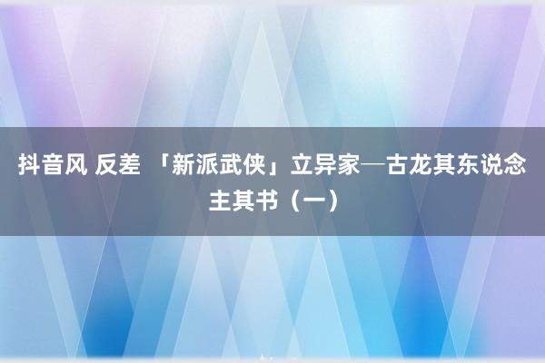 抖音风 反差 「新派武侠」立异家─古龙其东说念主其书（一）