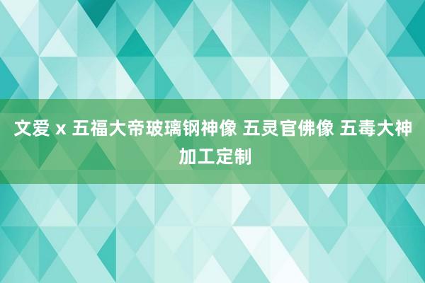 文爱 x 五福大帝玻璃钢神像 五灵官佛像 五毒大神 加工定制