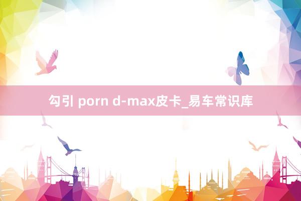 勾引 porn d-max皮卡_易车常识库