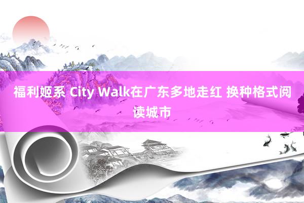 福利姬系 City Walk在广东多地走红 换种格式阅读城市