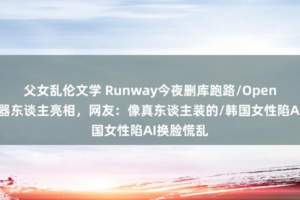 父女乱伦文学 Runway今夜删库跑路/OpenAI家庭机器东谈主亮相，网友：像真东谈主装的/韩国女性陷AI换脸慌乱