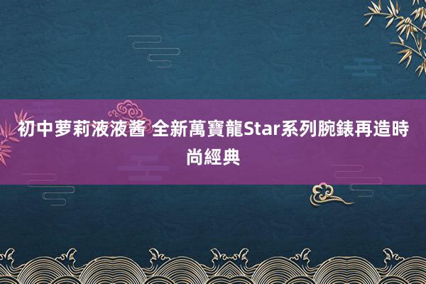 初中萝莉液液酱 全新萬寶龍Star系列腕錶　再造時尚經典