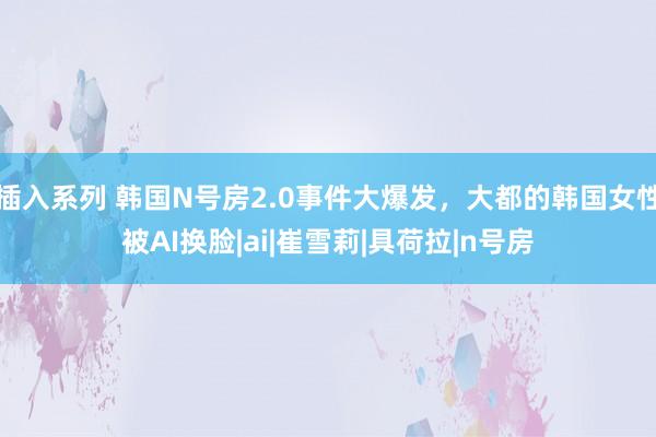 插入系列 韩国N号房2.0事件大爆发，大都的韩国女性被AI换脸|ai|崔雪莉|具荷拉|n号房