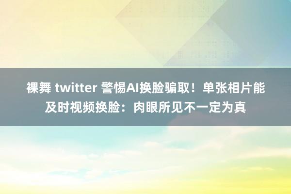 裸舞 twitter 警惕AI换脸骗取！单张相片能及时视频换脸：肉眼所见不一定为真