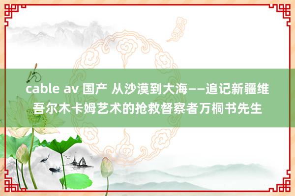 cable av 国产 从沙漠到大海——追记新疆维吾尔木卡姆艺术的抢救督察者万桐书先生