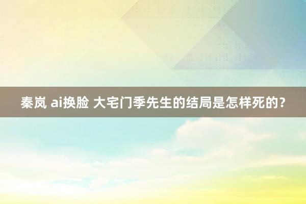 秦岚 ai换脸 大宅门季先生的结局是怎样死的？