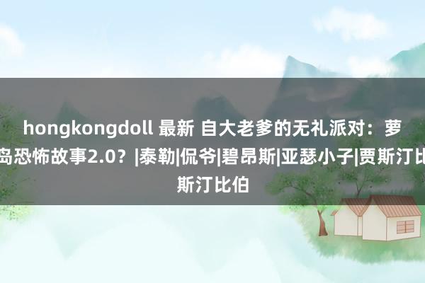 hongkongdoll 最新 自大老爹的无礼派对：萝莉岛恐怖故事2.0？|泰勒|侃爷|碧昂斯|亚瑟小子|贾斯汀比伯