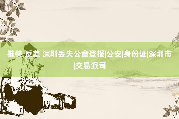 推特 反差 深圳丢失公章登报|公安|身份证|深圳市|交易派司