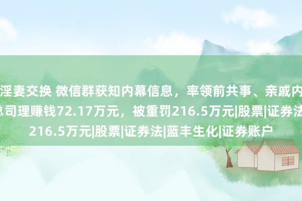 淫妻交换 微信群获知内幕信息，率领前共事、亲戚内幕走动，上市公司总司理赚钱72.17万元，被重罚216.5万元|股票|证券法|蓝丰生化|证券账户