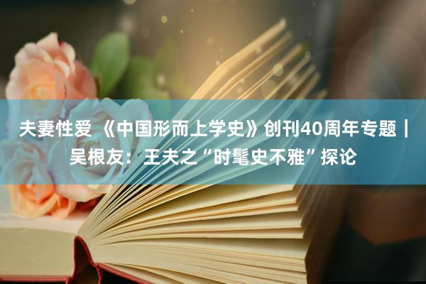 夫妻性爱 《中国形而上学史》创刊40周年专题｜吴根友：王夫之“时髦史不雅”探论