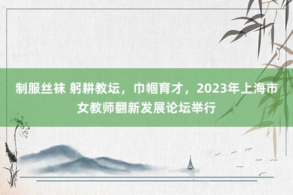 制服丝袜 躬耕教坛，巾帼育才，2023年上海市女教师翻新发展论坛举行