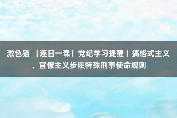 激色猫 【逐日一课】党纪学习提醒丨搞格式主义、官僚主义步履特殊刑事使命规则