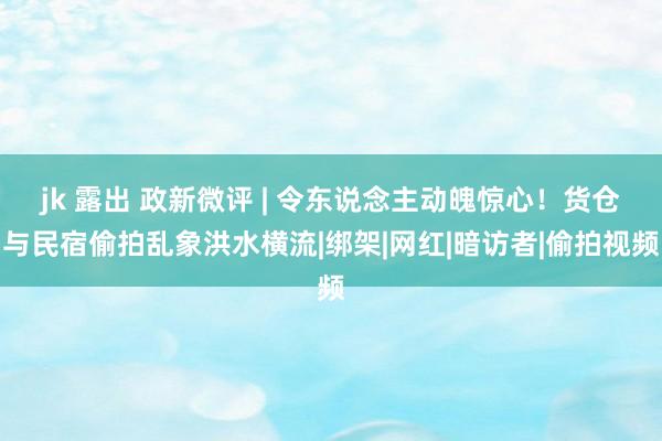 jk 露出 政新微评 | 令东说念主动魄惊心！货仓与民宿偷拍乱象洪水横流|绑架|网红|暗访者|偷拍视频