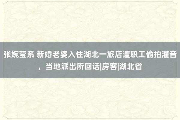 张婉莹系 新婚老婆入住湖北一旅店遭职工偷拍灌音，当地派出所回话|房客|湖北省