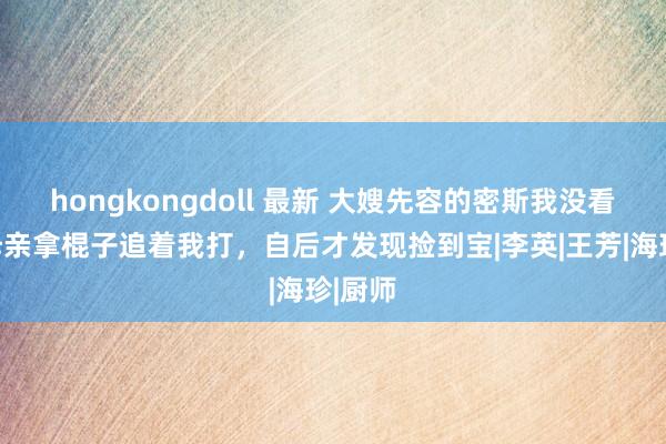 hongkongdoll 最新 大嫂先容的密斯我没看上，母亲拿棍子追着我打，自后才发现捡到宝|李英|王芳|海珍|厨师