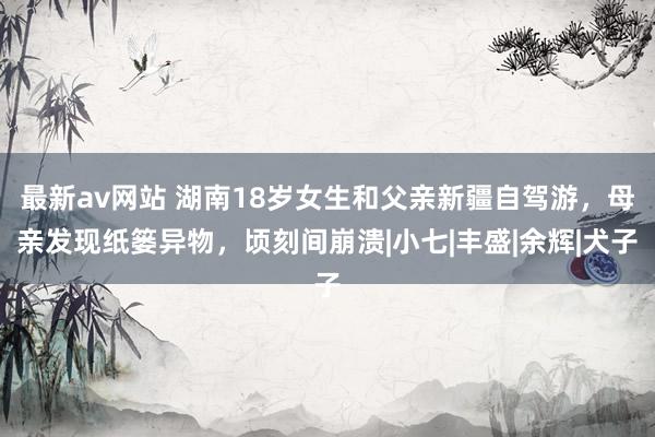 最新av网站 湖南18岁女生和父亲新疆自驾游，母亲发现纸篓异物，顷刻间崩溃|小七|丰盛|余辉|犬子