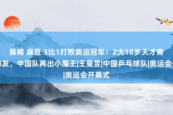 蘇暢 麻豆 3比1打败奥运冠军！2大18岁天才青娥大爆发，中国队再出小魔王|王曼昱|中国乒乓球队|奥运会开幕式