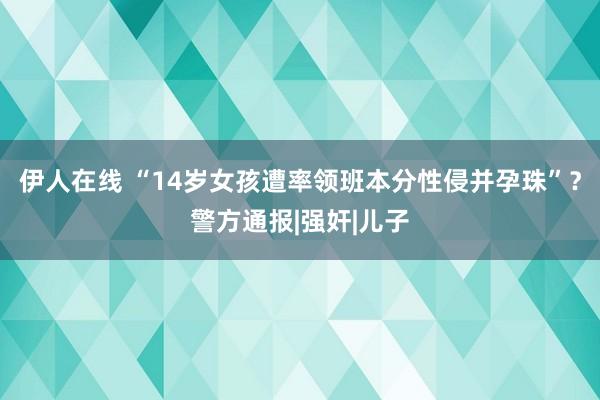 伊人在线 “14岁女孩遭率领班本分性侵并孕珠”？警方通报|强奸|儿子