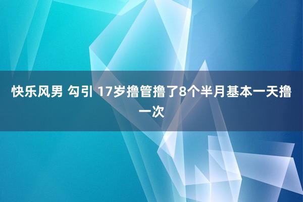 快乐风男 勾引 17岁撸管撸了8个半月基本一天撸一次