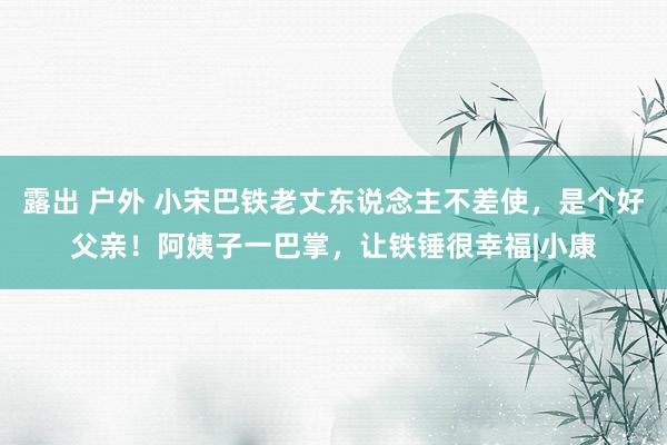 露出 户外 小宋巴铁老丈东说念主不差使，是个好父亲！阿姨子一巴掌，让铁锤很幸福|小康