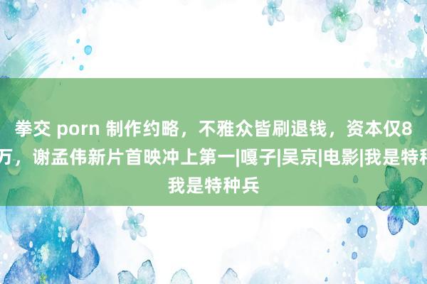 拳交 porn 制作约略，不雅众皆刷退钱，资本仅800万，谢孟伟新片首映冲上第一|嘎子|吴京|电影|我是特种兵