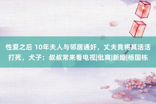 性爱之后 10年夫人与邻居通奸，丈夫竟将其活活打死，犬子：叔叔常来看电视|仳离|新婚|杨国栋