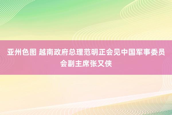 亚州色图 越南政府总理范明正会见中国军事委员会副主席张又侠