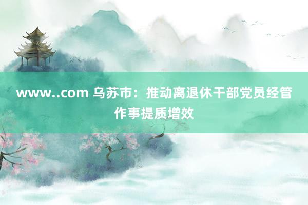 www..com 乌苏市：推动离退休干部党员经管作事提质增效