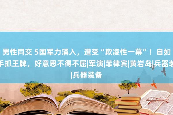 男性同交 5国军力涌入，遭受“欺凌性一幕”！自如军手抓王牌，好意思不得不屈|军演|菲律宾|黄岩岛|兵器装备