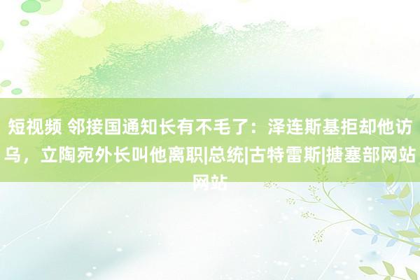 短视频 邻接国通知长有不毛了：泽连斯基拒却他访乌，立陶宛外长叫他离职|总统|古特雷斯|搪塞部网站