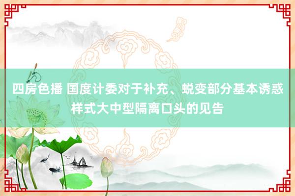 四房色播 国度计委对于补充、蜕变部分基本诱惑样式大中型隔离口头的见告