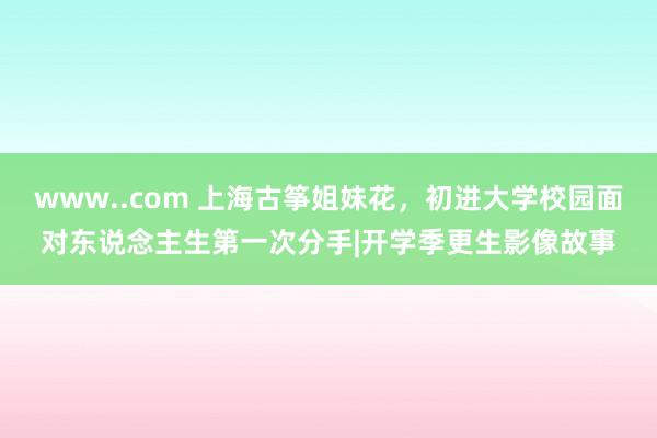 www..com 上海古筝姐妹花，初进大学校园面对东说念主生第一次分手|开学季更生影像故事