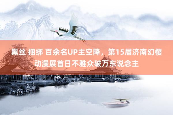 黑丝 捆绑 百余名UP主空降，第15届济南幻樱动漫展首日不雅众破万东说念主